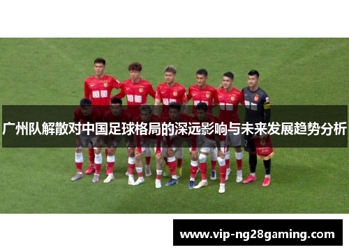 广州队解散对中国足球格局的深远影响与未来发展趋势分析