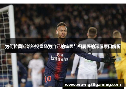 为何拉莫斯始终视皇马为自己的家园与归属感的深层原因解析