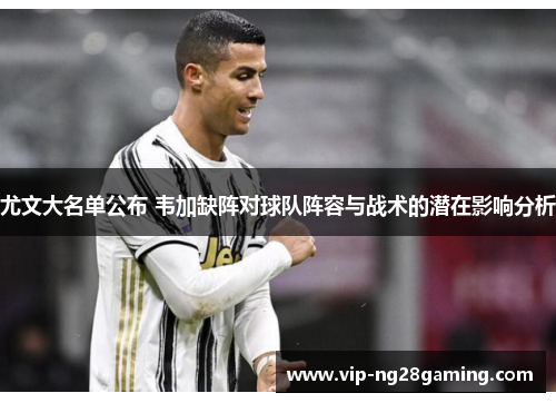 尤文大名单公布 韦加缺阵对球队阵容与战术的潜在影响分析