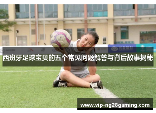 西班牙足球宝贝的五个常见问题解答与背后故事揭秘