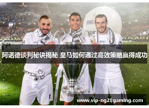 阿诺德谈判秘诀揭秘 皇马如何通过高效策略赢得成功