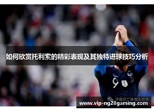 如何欣赏托利索的精彩表现及其独特进球技巧分析