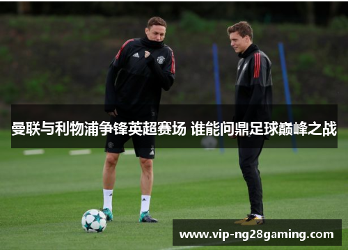 曼联与利物浦争锋英超赛场 谁能问鼎足球巅峰之战 曼联与利物浦争锋英超赛场 谁能问鼎足球巅峰之战