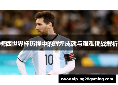 梅西世界杯历程中的辉煌成就与艰难挑战解析