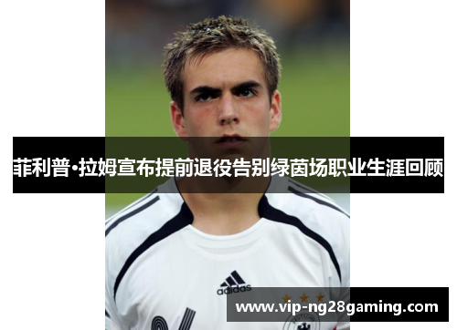 菲利普·拉姆宣布提前退役告别绿茵场职业生涯回顾