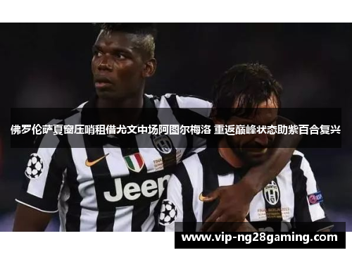 佛罗伦萨夏窗压哨租借尤文中场阿图尔梅洛 重返巅峰状态助紫百合复兴