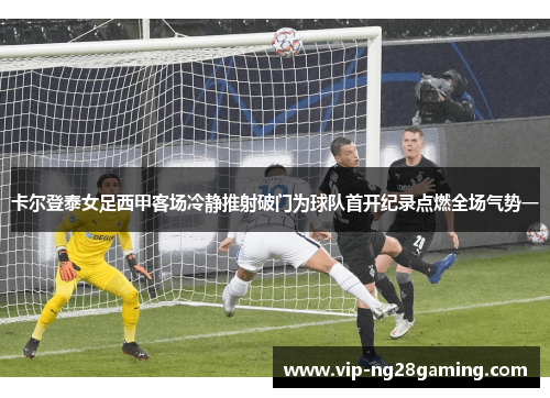 卡尔登泰女足西甲客场冷静推射破门为球队首开纪录点燃全场气势一